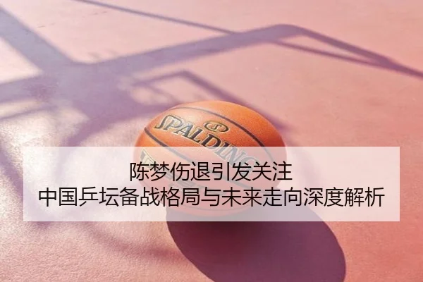 陈梦伤退引发关注 中国乒坛备战格局与未来走向深度解析