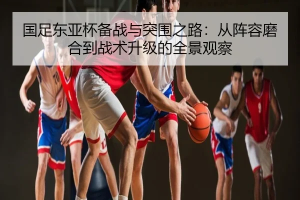 国足东亚杯备战与突围之路：从阵容磨合到战术升级的全景观察