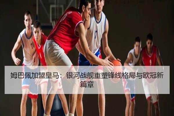 姆巴佩加盟皇马：银河战舰重塑锋线格局与欧冠新篇章