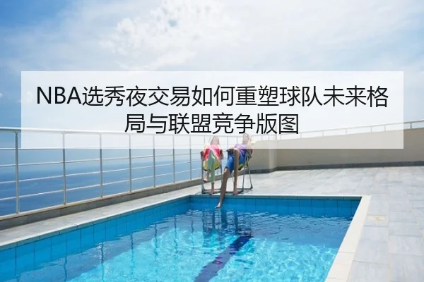 NBA选秀夜交易如何重塑球队未来格局与联盟竞争版图