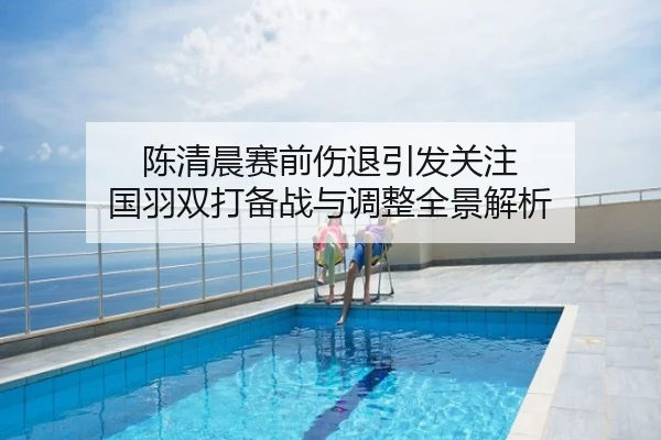 陈清晨赛前伤退引发关注 国羽双打备战与调整全景解析