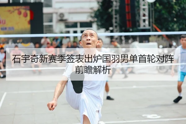石宇奇新赛季签表出炉国羽男单首轮对阵前瞻解析