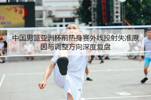 中国男篮亚洲杯前热身赛外线投射失准原因与调整方向深度复盘